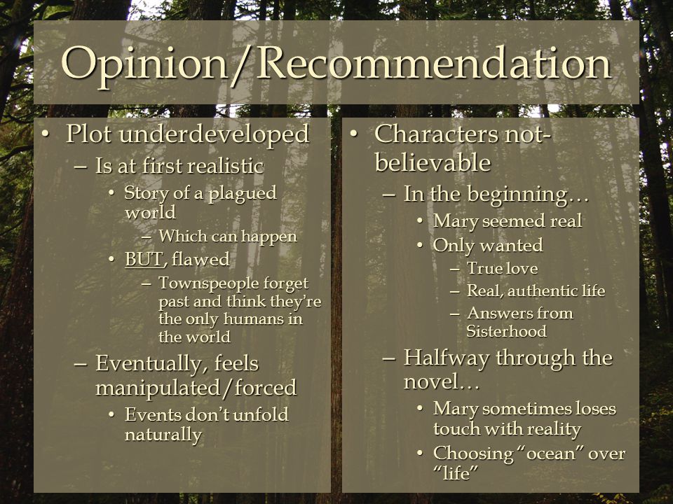 Opinion/Recommendation Plot underdeveloped Plot underdeveloped – Is at first realistic Story of a plagued world Story of a plagued world – Which can happen BUT, flawed BUT, flawed – Townspeople forget past and think they’re the only humans in the world – Eventually, feels manipulated/forced Events don’t unfold naturally Events don’t unfold naturally Characters not- believable Characters not- believable – In the beginning… Mary seemed real Mary seemed real Only wanted Only wanted – True love – Real, authentic life – Answers from Sisterhood – Halfway through the novel… Mary sometimes loses touch with reality Mary sometimes loses touch with reality Choosing ocean over life Choosing ocean over life