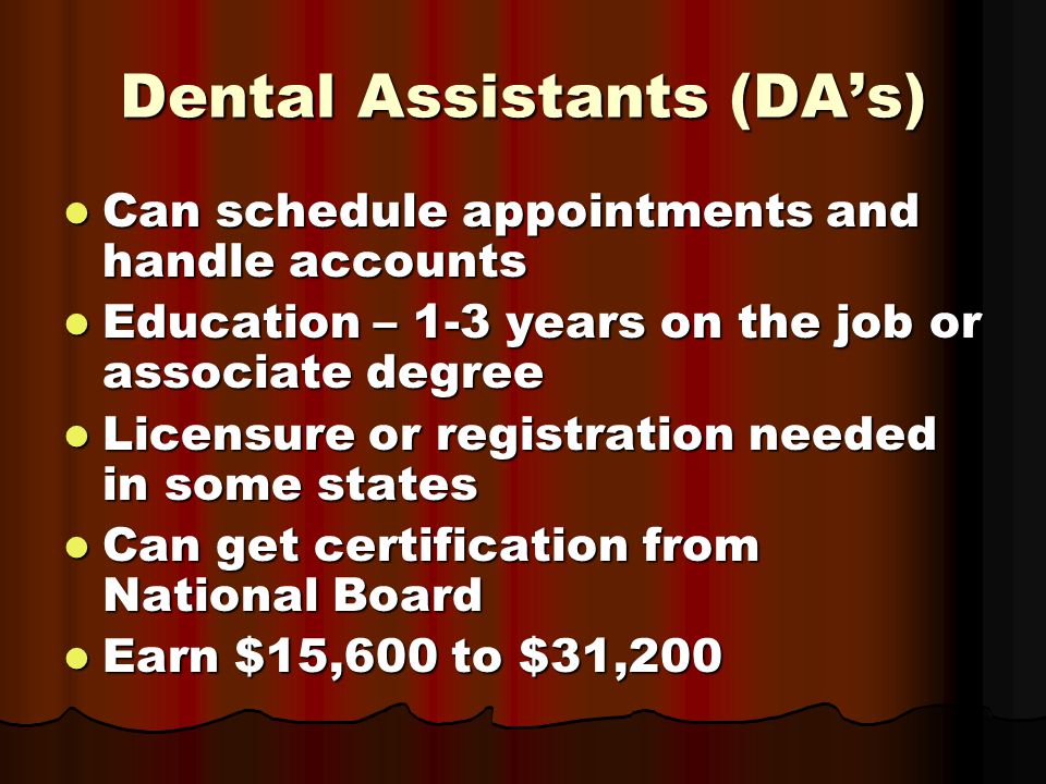 Dental Assistants (DA’s) Can schedule appointments and handle accounts Can schedule appointments and handle accounts Education – 1-3 years on the job or associate degree Education – 1-3 years on the job or associate degree Licensure or registration needed in some states Licensure or registration needed in some states Can get certification from National Board Can get certification from National Board Earn $15,600 to $31,200 Earn $15,600 to $31,200