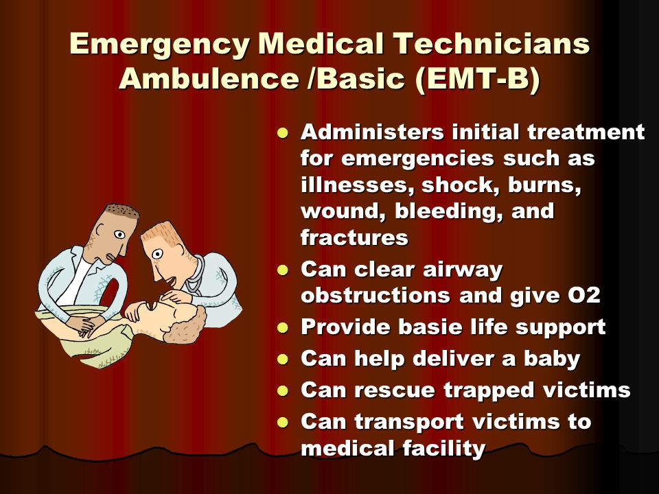 Emergency Medical Technicians Ambulence /Basic (EMT-B) Administers initial treatment for emergencies such as illnesses, shock, burns, wound, bleeding, and fractures Administers initial treatment for emergencies such as illnesses, shock, burns, wound, bleeding, and fractures Can clear airway obstructions and give O2 Can clear airway obstructions and give O2 Provide basie life support Provide basie life support Can help deliver a baby Can help deliver a baby Can rescue trapped victims Can rescue trapped victims Can transport victims to medical facility Can transport victims to medical facility