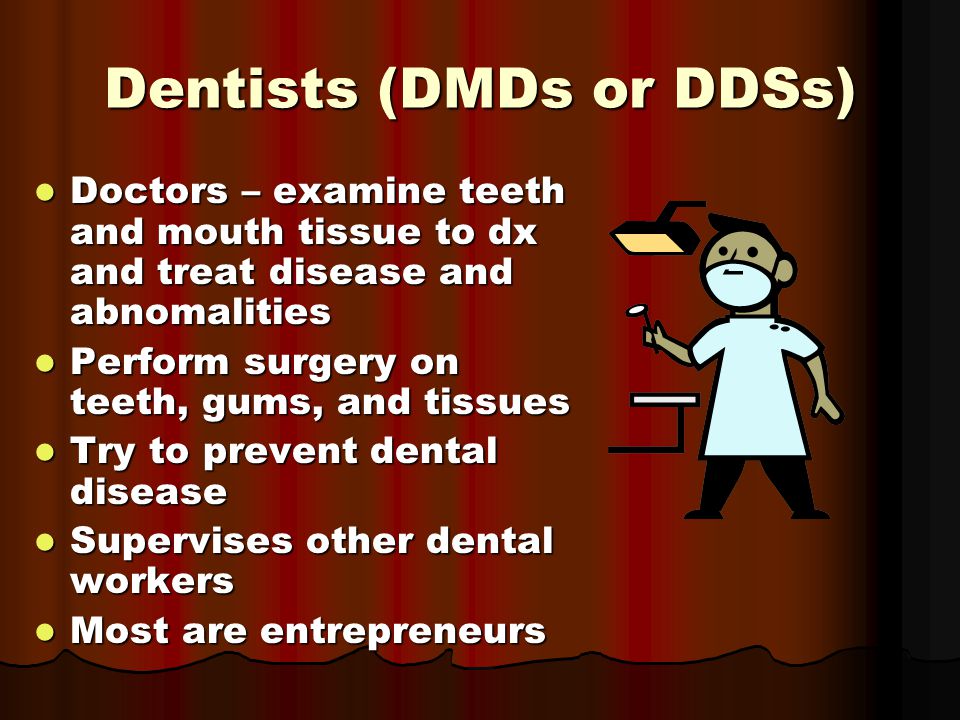 Dentists (DMDs or DDSs) Doctors – examine teeth and mouth tissue to dx and treat disease and abnomalities Doctors – examine teeth and mouth tissue to dx and treat disease and abnomalities Perform surgery on teeth, gums, and tissues Perform surgery on teeth, gums, and tissues Try to prevent dental disease Try to prevent dental disease Supervises other dental workers Supervises other dental workers Most are entrepreneurs Most are entrepreneurs