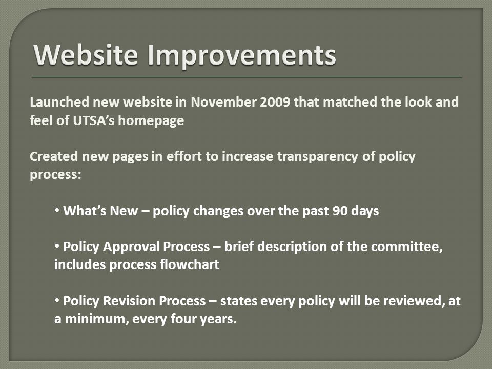 Launched new website in November 2009 that matched the look and feel of UTSA’s homepage Created new pages in effort to increase transparency of policy process: What’s New – policy changes over the past 90 days Policy Approval Process – brief description of the committee, includes process flowchart Policy Revision Process – states every policy will be reviewed, at a minimum, every four years.