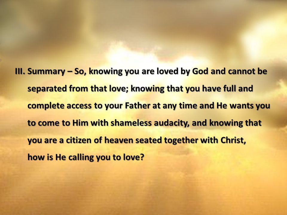III.Summary – So, knowing you are loved by God and cannot be separated from that love; knowing that you have full and complete access to your Father at any time and He wants you to come to Him with shameless audacity, and knowing that you are a citizen of heaven seated together with Christ, how is He calling you to love