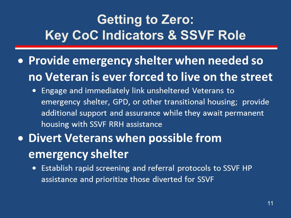 Getting to Zero: Key CoC Indicators & SSVF Role  Provide emergency shelter when needed so no Veteran is ever forced to live on the street  Engage and immediately link unsheltered Veterans to emergency shelter, GPD, or other transitional housing; provide additional support and assurance while they await permanent housing with SSVF RRH assistance  Divert Veterans when possible from emergency shelter  Establish rapid screening and referral protocols to SSVF HP assistance and prioritize those diverted for SSVF 11