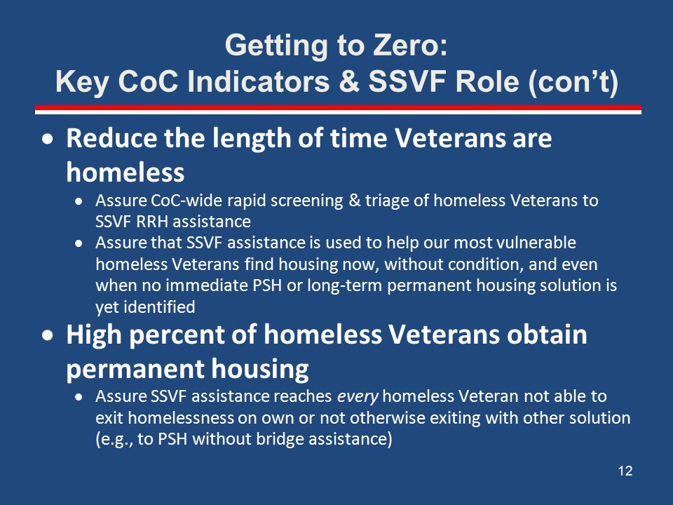 Getting to Zero: Key CoC Indicators & SSVF Role (con’t)  Reduce the length of time Veterans are homeless  Assure CoC-wide rapid screening & triage of homeless Veterans to SSVF RRH assistance  Assure that SSVF assistance is used to help our most vulnerable homeless Veterans find housing now, without condition, and even when no immediate PSH or long-term permanent housing solution is yet identified  High percent of homeless Veterans obtain permanent housing  Assure SSVF assistance reaches every homeless Veteran not able to exit homelessness on own or not otherwise exiting with other solution (e.g., to PSH without bridge assistance) 12