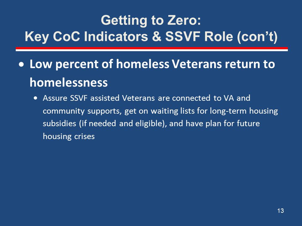 Getting to Zero: Key CoC Indicators & SSVF Role (con’t)  Low percent of homeless Veterans return to homelessness  Assure SSVF assisted Veterans are connected to VA and community supports, get on waiting lists for long-term housing subsidies (if needed and eligible), and have plan for future housing crises 13