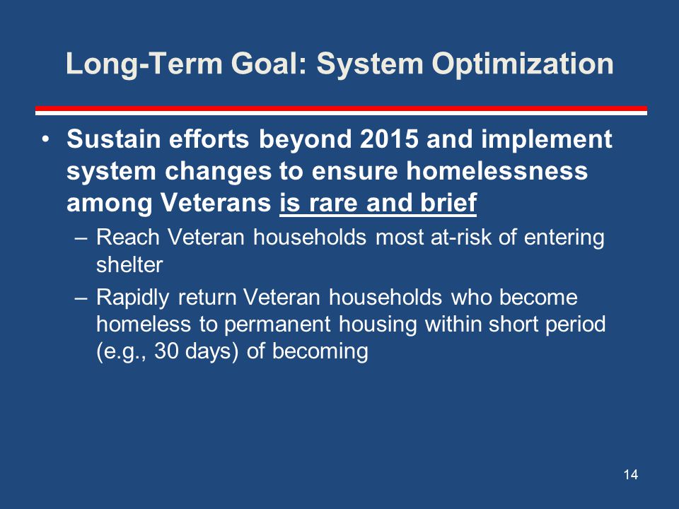 Long-Term Goal: System Optimization Sustain efforts beyond 2015 and implement system changes to ensure homelessness among Veterans is rare and brief –Reach Veteran households most at-risk of entering shelter –Rapidly return Veteran households who become homeless to permanent housing within short period (e.g., 30 days) of becoming 14