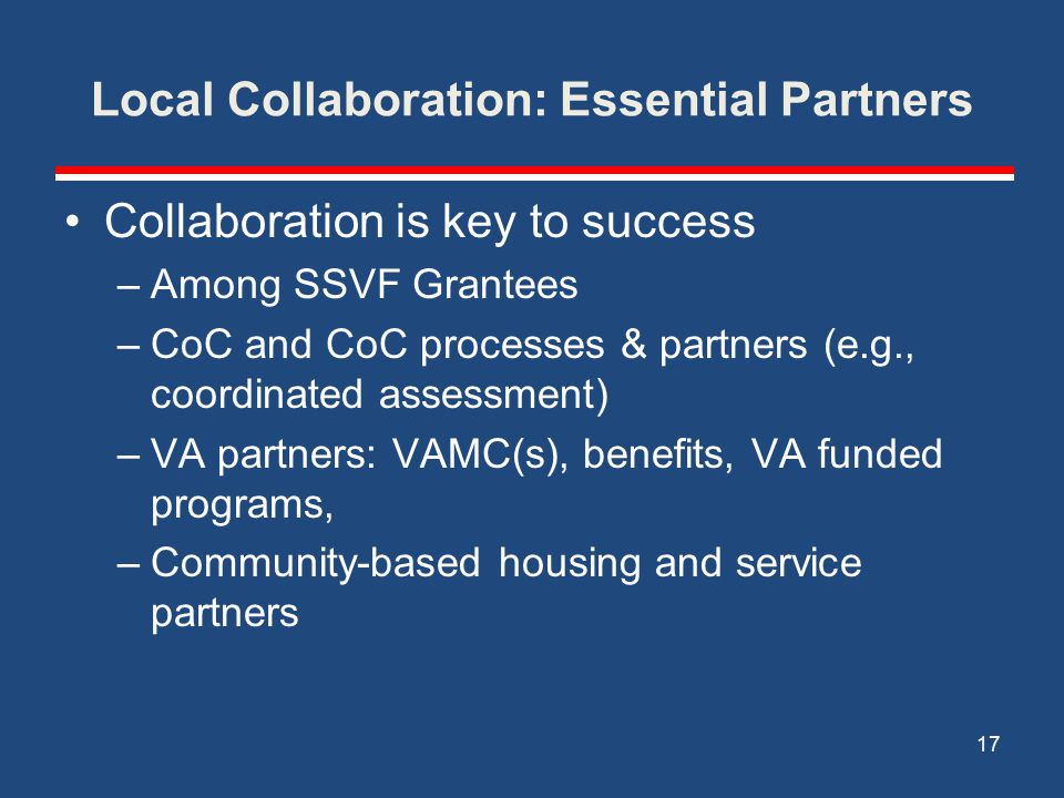 Local Collaboration: Essential Partners Collaboration is key to success –Among SSVF Grantees –CoC and CoC processes & partners (e.g., coordinated assessment) –VA partners: VAMC(s), benefits, VA funded programs, –Community-based housing and service partners 17