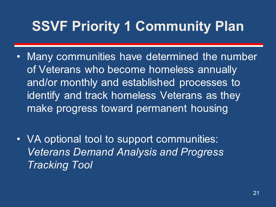 SSVF Priority 1 Community Plan Many communities have determined the number of Veterans who become homeless annually and/or monthly and established processes to identify and track homeless Veterans as they make progress toward permanent housing VA optional tool to support communities: Veterans Demand Analysis and Progress Tracking Tool 21
