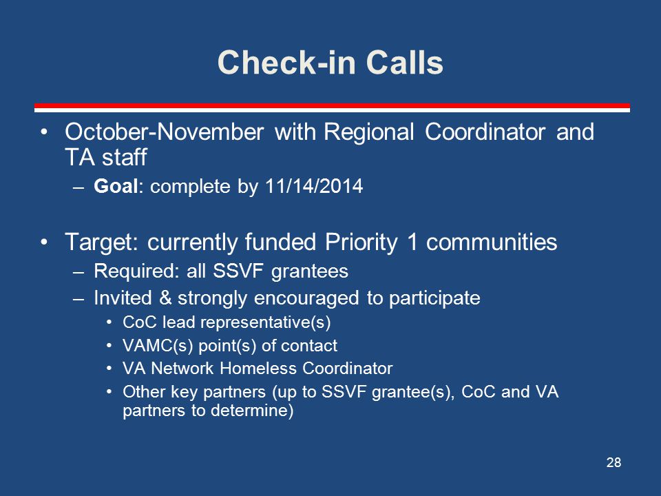 Check-in Calls October-November with Regional Coordinator and TA staff –Goal: complete by 11/14/2014 Target: currently funded Priority 1 communities –Required: all SSVF grantees –Invited & strongly encouraged to participate CoC lead representative(s) VAMC(s) point(s) of contact VA Network Homeless Coordinator Other key partners (up to SSVF grantee(s), CoC and VA partners to determine) 28