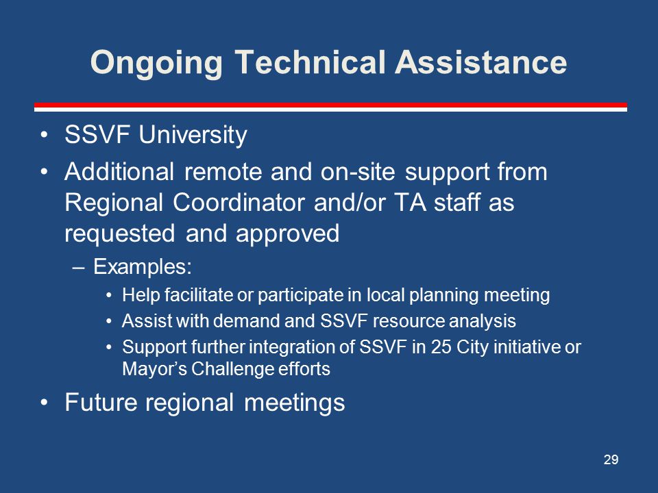 Ongoing Technical Assistance SSVF University Additional remote and on-site support from Regional Coordinator and/or TA staff as requested and approved –Examples: Help facilitate or participate in local planning meeting Assist with demand and SSVF resource analysis Support further integration of SSVF in 25 City initiative or Mayor’s Challenge efforts Future regional meetings 29