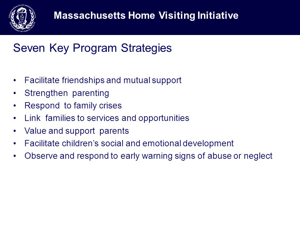 Seven Key Program Strategies Facilitate friendships and mutual support Strengthen parenting Respond to family crises Link families to services and opportunities Value and support parents Facilitate children’s social and emotional development Observe and respond to early warning signs of abuse or neglect Massachusetts Home Visiting Initiative