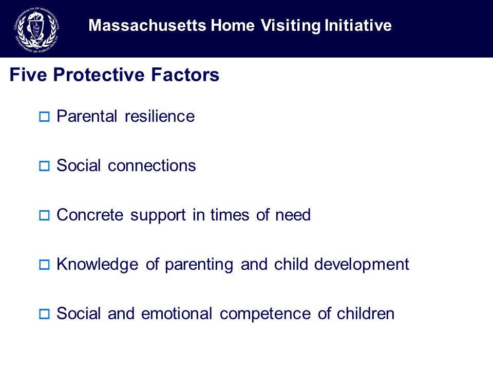 Five Protective Factors  Parental resilience  Social connections  Concrete support in times of need  Knowledge of parenting and child development  Social and emotional competence of children Massachusetts Home Visiting Initiative