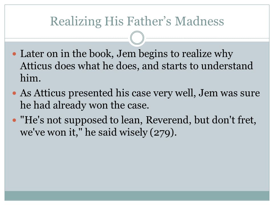 Realizing His Father’s Madness Later on in the book, Jem begins to realize why Atticus does what he does, and starts to understand him.