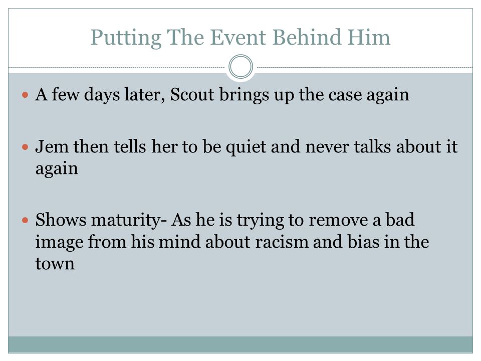 Putting The Event Behind Him A few days later, Scout brings up the case again Jem then tells her to be quiet and never talks about it again Shows maturity- As he is trying to remove a bad image from his mind about racism and bias in the town