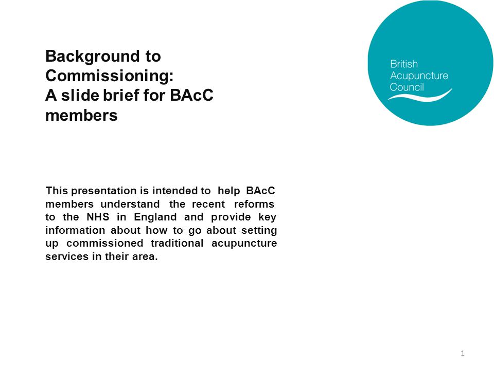 Background to Commissioning: A slide brief for BAcC members This presentation is intended to help BAcC members understand the recent reforms to the NHS in England and provide key information about how to go about setting up commissioned traditional acupuncture services in their area.