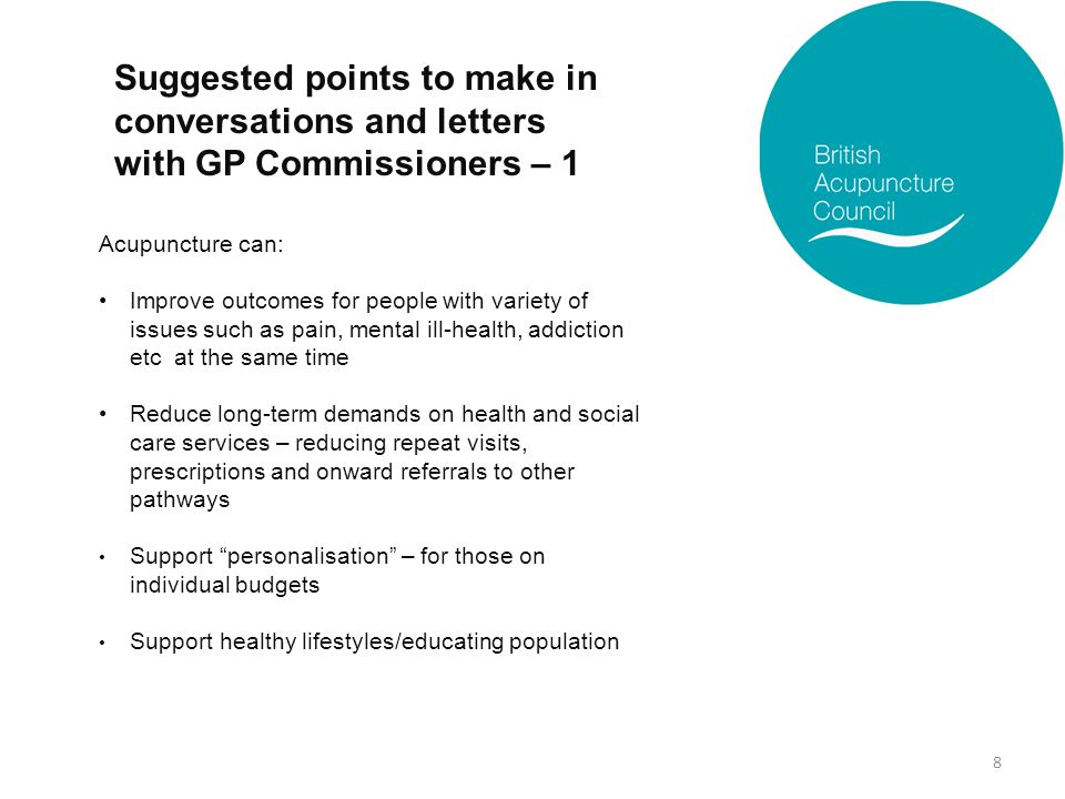 Suggested points to make in conversations and letters with GP Commissioners – 1 Acupuncture can: Improve outcomes for people with variety of issues such as pain, mental ill-health, addiction etc at the same time Reduce long-term demands on health and social care services – reducing repeat visits, prescriptions and onward referrals to other pathways Support personalisation – for those on individual budgets Support healthy lifestyles/educating population 8