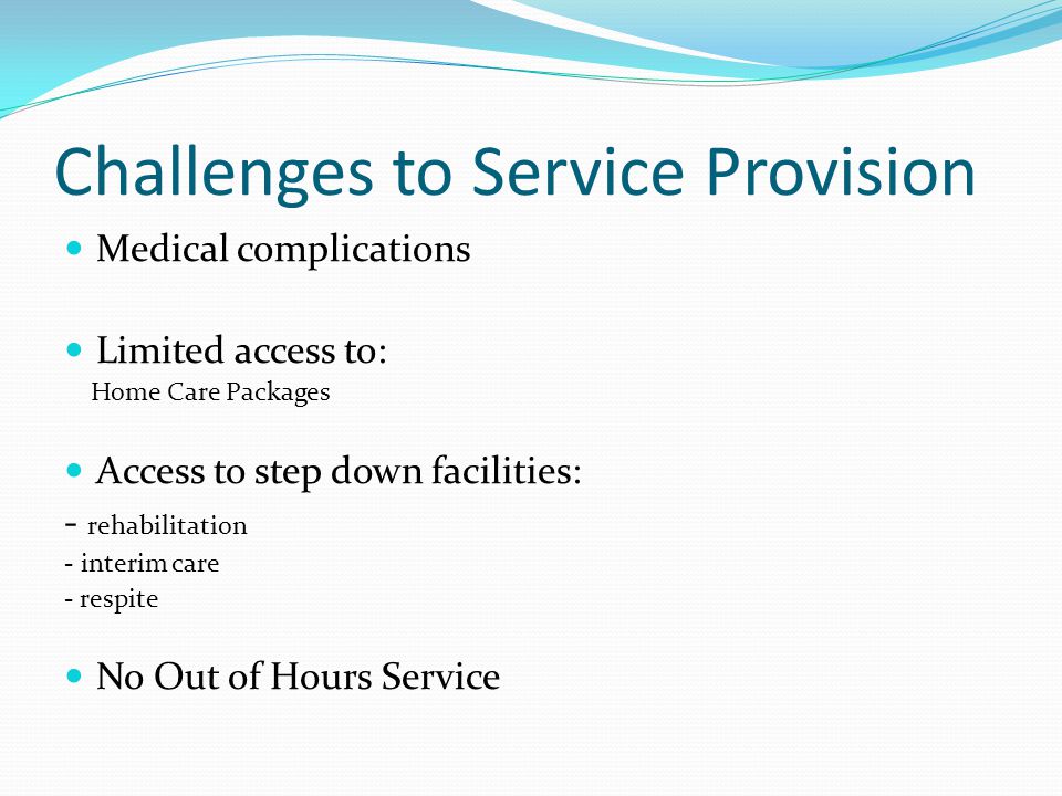 Challenges to Service Provision Medical complications Limited access to: Home Care Packages Access to step down facilities: - rehabilitation - interim care - respite No Out of Hours Service