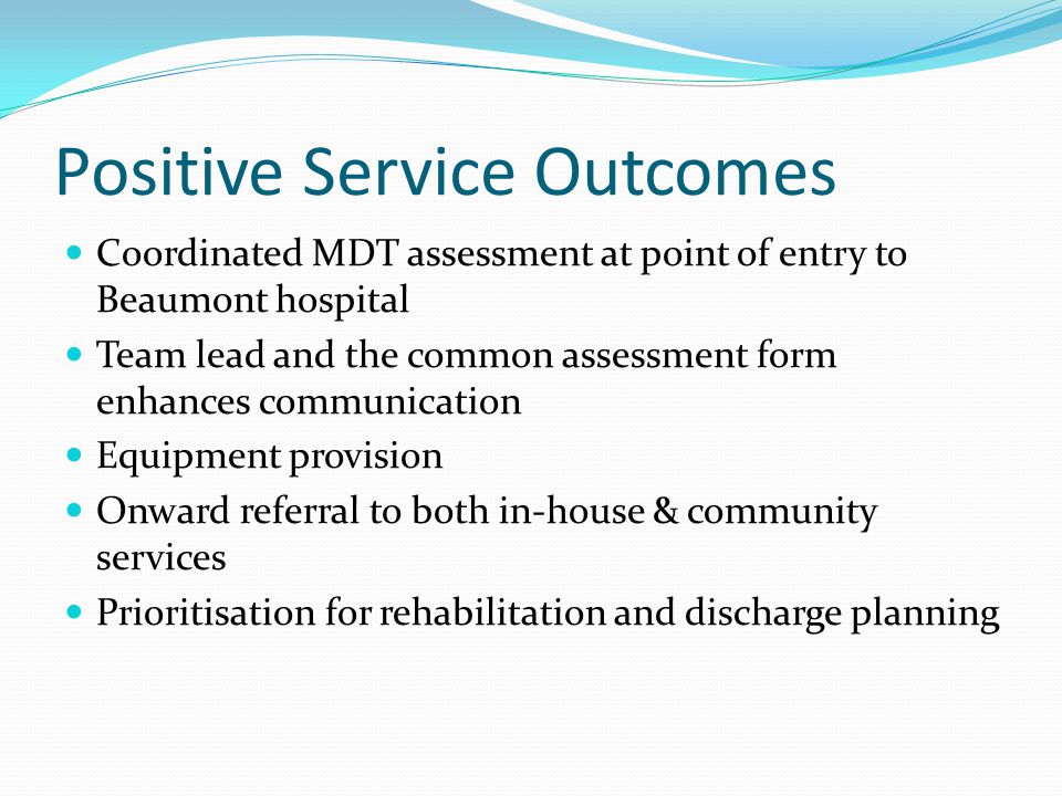 Positive Service Outcomes Coordinated MDT assessment at point of entry to Beaumont hospital Team lead and the common assessment form enhances communication Equipment provision Onward referral to both in-house & community services Prioritisation for rehabilitation and discharge planning