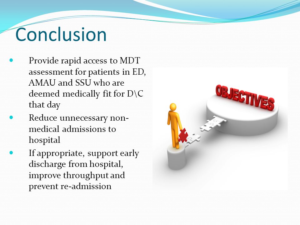 Conclusion Provide rapid access to MDT assessment for patients in ED, AMAU and SSU who are deemed medically fit for D\C that day Reduce unnecessary non- medical admissions to hospital If appropriate, support early discharge from hospital, improve throughput and prevent re-admission