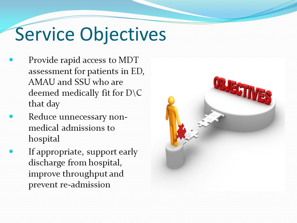 Service Objectives Provide rapid access to MDT assessment for patients in ED, AMAU and SSU who are deemed medically fit for D\C that day Reduce unnecessary non- medical admissions to hospital If appropriate, support early discharge from hospital, improve throughput and prevent re-admission