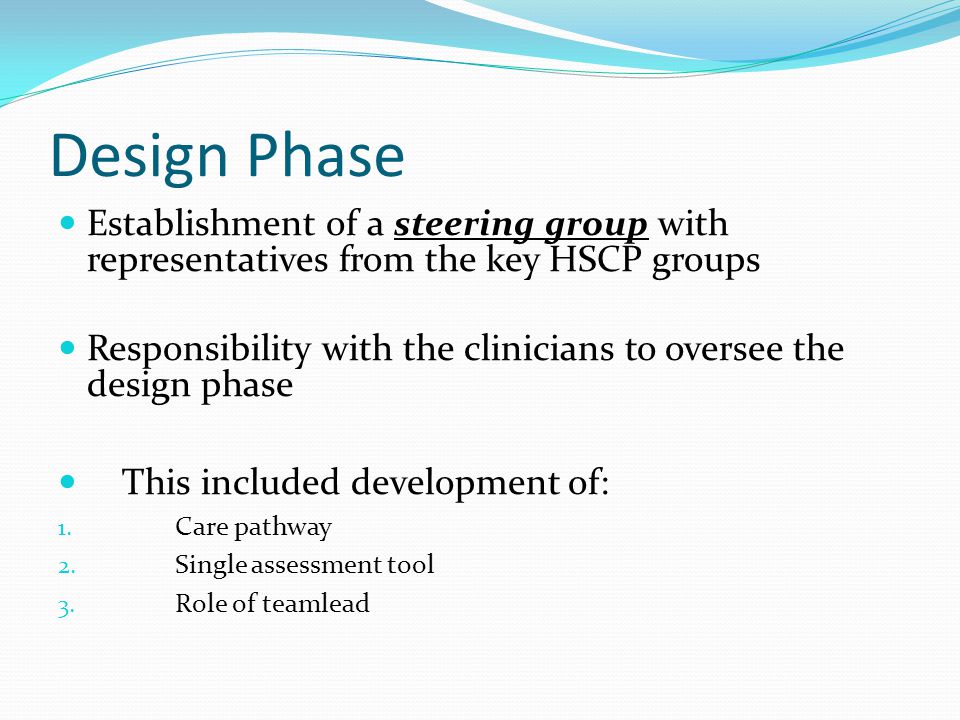 Design Phase Establishment of a steering group with representatives from the key HSCP groups Responsibility with the clinicians to oversee the design phase This included development of: 1.