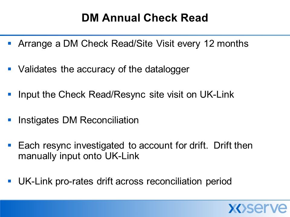 DM Annual Check Read  Arrange a DM Check Read/Site Visit every 12 months  Validates the accuracy of the datalogger  Input the Check Read/Resync site visit on UK-Link  Instigates DM Reconciliation  Each resync investigated to account for drift.