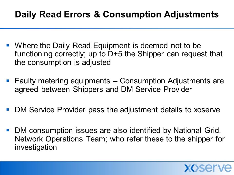 Daily Read Errors & Consumption Adjustments  Where the Daily Read Equipment is deemed not to be functioning correctly; up to D+5 the Shipper can request that the consumption is adjusted  Faulty metering equipments – Consumption Adjustments are agreed between Shippers and DM Service Provider  DM Service Provider pass the adjustment details to xoserve  DM consumption issues are also identified by National Grid, Network Operations Team; who refer these to the shipper for investigation