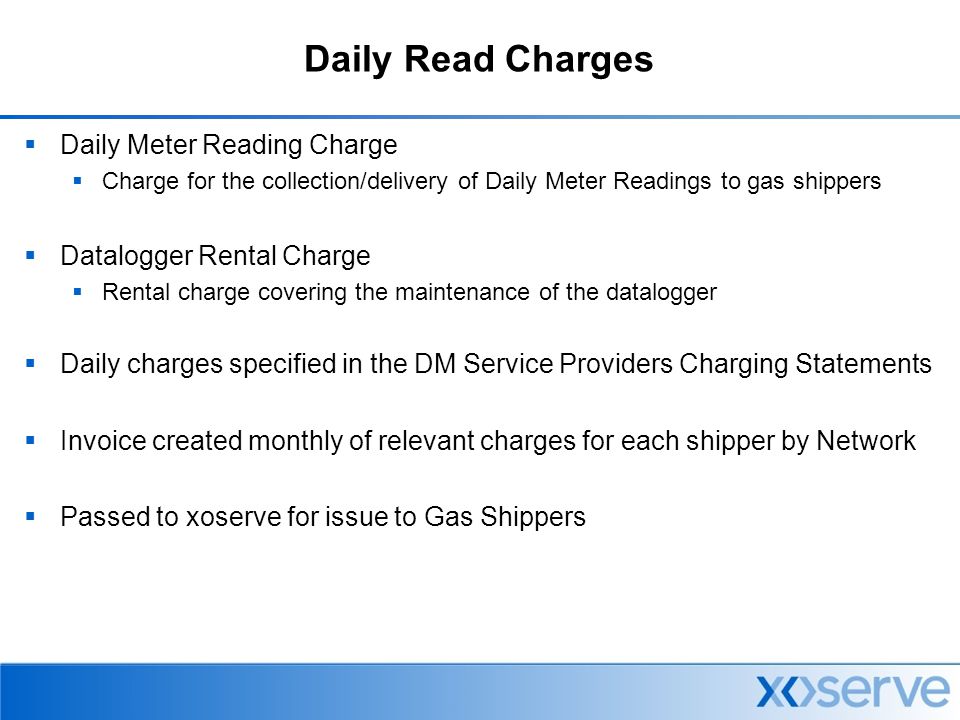 Daily Read Charges  Daily Meter Reading Charge  Charge for the collection/delivery of Daily Meter Readings to gas shippers  Datalogger Rental Charge  Rental charge covering the maintenance of the datalogger  Daily charges specified in the DM Service Providers Charging Statements  Invoice created monthly of relevant charges for each shipper by Network  Passed to xoserve for issue to Gas Shippers