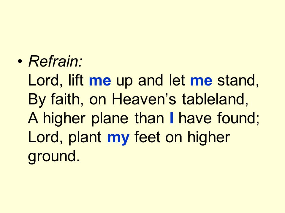 Refrain: Lord, lift me up and let me stand, By faith, on Heaven’s tableland, A higher plane than I have found; Lord, plant my feet on higher ground.