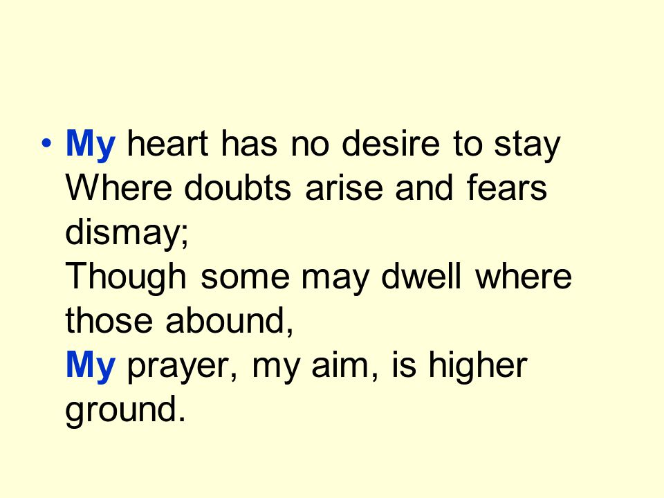 My heart has no desire to stay Where doubts arise and fears dismay; Though some may dwell where those abound, My prayer, my aim, is higher ground.