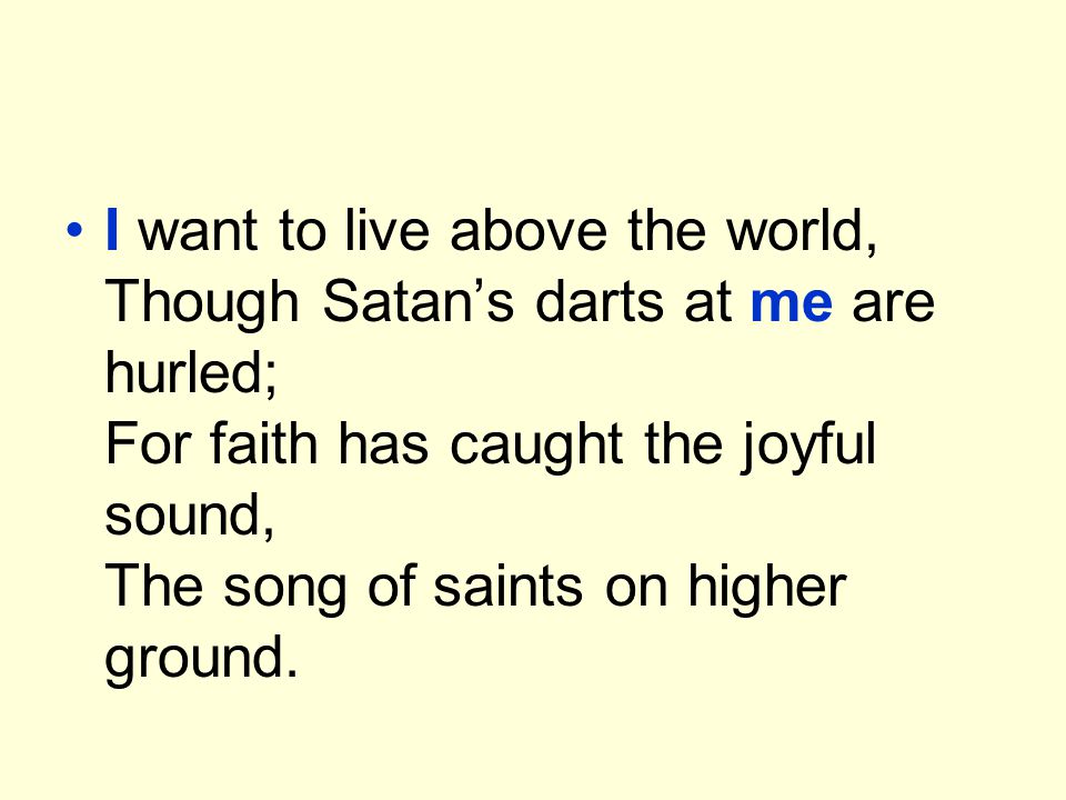 I want to live above the world, Though Satan’s darts at me are hurled; For faith has caught the joyful sound, The song of saints on higher ground.