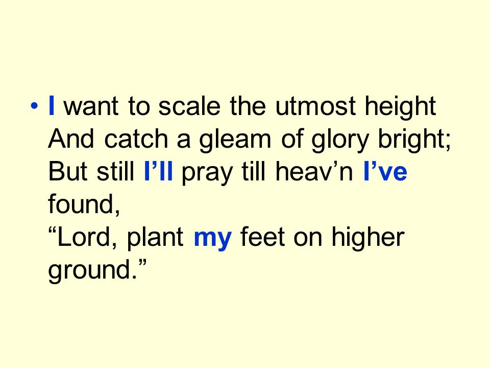 I want to scale the utmost height And catch a gleam of glory bright; But still I’ll pray till heav’n I’ve found, Lord, plant my feet on higher ground.