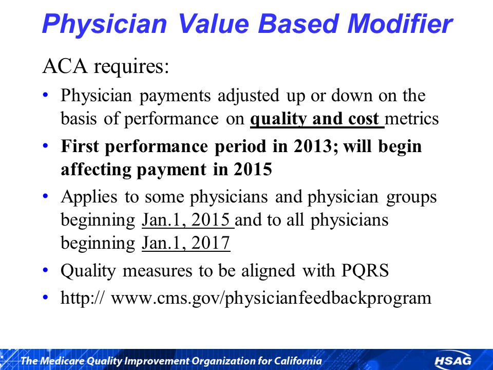 Physician Value Based Modifier ACA requires: Physician payments adjusted up or down on the basis of performance on quality and cost metrics First performance period in 2013; will begin affecting payment in 2015 Applies to some physicians and physician groups beginning Jan.1, 2015 and to all physicians beginning Jan.1, 2017 Quality measures to be aligned with PQRS