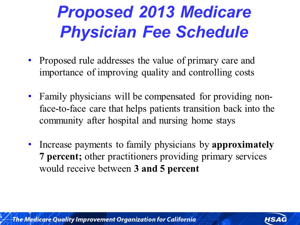 Proposed 2013 Medicare Physician Fee Schedule Proposed rule addresses the value of primary care and importance of improving quality and controlling costs Family physicians will be compensated for providing non- face-to-face care that helps patients transition back into the community after hospital and nursing home stays Increase payments to family physicians by approximately 7 percent; other practitioners providing primary services would receive between 3 and 5 percent