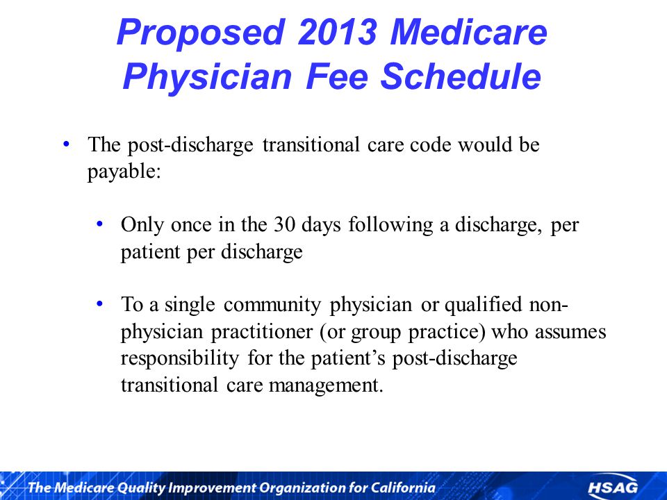 Proposed 2013 Medicare Physician Fee Schedule The post-discharge transitional care code would be payable: Only once in the 30 days following a discharge, per patient per discharge To a single community physician or qualified non- physician practitioner (or group practice) who assumes responsibility for the patient’s post-discharge transitional care management.
