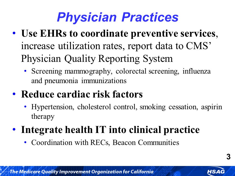 Use EHRs to coordinate preventive services, increase utilization rates, report data to CMS’ Physician Quality Reporting System Screening mammography, colorectal screening, influenza and pneumonia immunizations Reduce cardiac risk factors Hypertension, cholesterol control, smoking cessation, aspirin therapy Integrate health IT into clinical practice Coordination with RECs, Beacon Communities Physician Practices 3