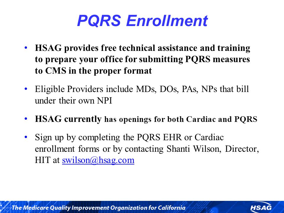 PQRS Enrollment HSAG provides free technical assistance and training to prepare your office for submitting PQRS measures to CMS in the proper format Eligible Providers include MDs, DOs, PAs, NPs that bill under their own NPI HSAG currently has openings for both Cardiac and PQRS Sign up by completing the PQRS EHR or Cardiac enrollment forms or by contacting Shanti Wilson, Director, HIT at
