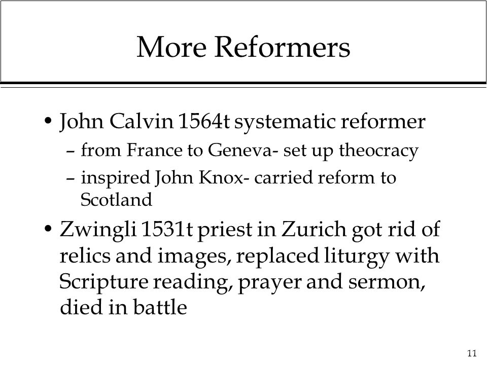 11 More Reformers John Calvin 1564t systematic reformer –from France to Geneva- set up theocracy –inspired John Knox- carried reform to Scotland Zwingli 1531t priest in Zurich got rid of relics and images, replaced liturgy with Scripture reading, prayer and sermon, died in battle