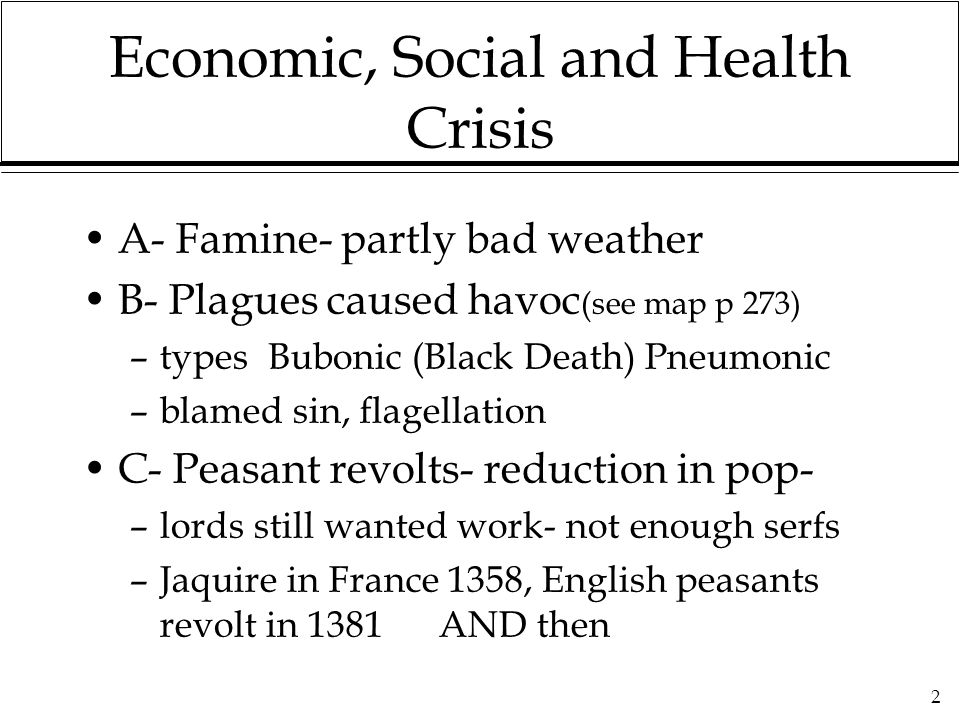 2 Economic, Social and Health Crisis A- Famine- partly bad weather B- Plagues caused havoc (see map p 273) –types Bubonic (Black Death) Pneumonic –blamed sin, flagellation C- Peasant revolts- reduction in pop- –lords still wanted work- not enough serfs –Jaquire in France 1358, English peasants revolt in 1381 AND then
