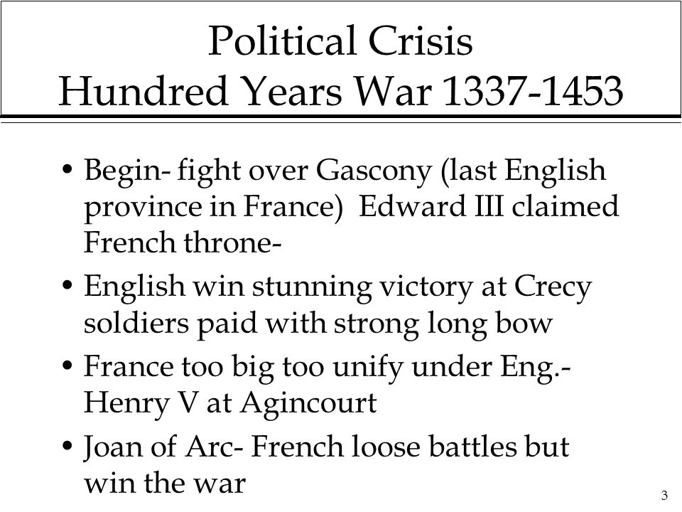 3 Political Crisis Hundred Years War Begin- fight over Gascony (last English province in France) Edward III claimed French throne- English win stunning victory at Crecy soldiers paid with strong long bow France too big too unify under Eng.- Henry V at Agincourt Joan of Arc- French loose battles but win the war