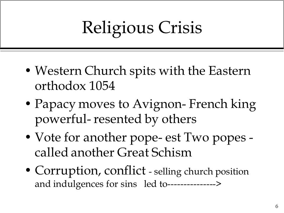 6 Religious Crisis Western Church spits with the Eastern orthodox 1054 Papacy moves to Avignon- French king powerful- resented by others Vote for another pope- est Two popes - called another Great Schism Corruption, conflict - selling church position and indulgences for sins led to >