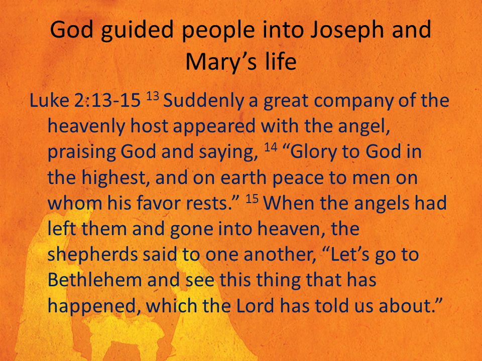 God guided people into Joseph and Mary’s life Luke 2: Suddenly a great company of the heavenly host appeared with the angel, praising God and saying, 14 Glory to God in the highest, and on earth peace to men on whom his favor rests. 15 When the angels had left them and gone into heaven, the shepherds said to one another, Let’s go to Bethlehem and see this thing that has happened, which the Lord has told us about.