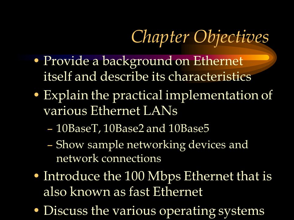 Chapter Objectives Provide a background on Ethernet itself and describe its characteristics Explain the practical implementation of various Ethernet LANs –10BaseT, 10Base2 and 10Base5 –Show sample networking devices and network connections Introduce the 100 Mbps Ethernet that is also known as fast Ethernet Discuss the various operating systems for Ethernet networks
