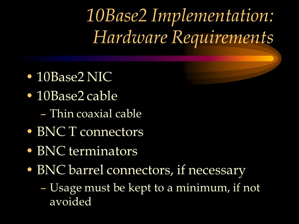 10Base2 Implementation: Hardware Requirements 10Base2 NIC 10Base2 cable –Thin coaxial cable BNC T connectors BNC terminators BNC barrel connectors, if necessary –Usage must be kept to a minimum, if not avoided