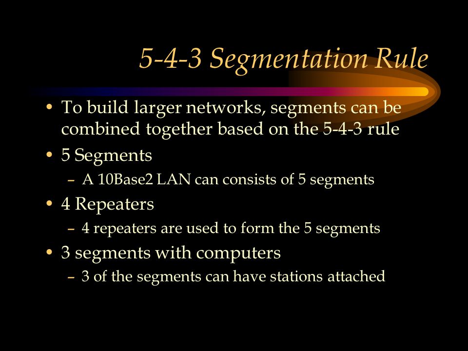 5-4-3 Segmentation Rule To build larger networks, segments can be combined together based on the rule 5 Segments –A 10Base2 LAN can consists of 5 segments 4 Repeaters –4 repeaters are used to form the 5 segments 3 segments with computers –3 of the segments can have stations attached