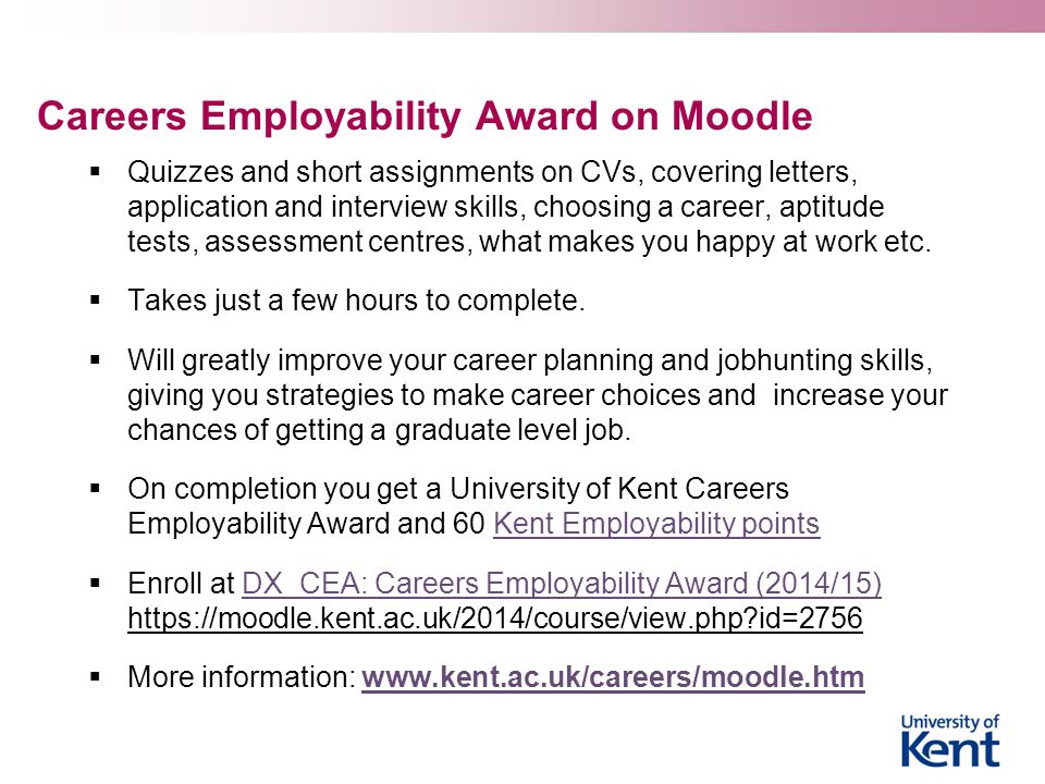 Careers Employability Award on Moodle  Quizzes and short assignments on CVs, covering letters, application and interview skills, choosing a career, aptitude tests, assessment centres, what makes you happy at work etc.