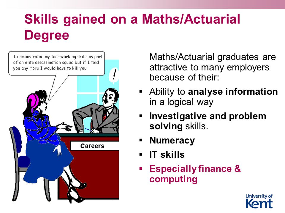 Skills gained on a Maths/Actuarial Degree Maths/Actuarial graduates are attractive to many employers because of their:  Ability to analyse information in a logical way  Investigative and problem solving skills.