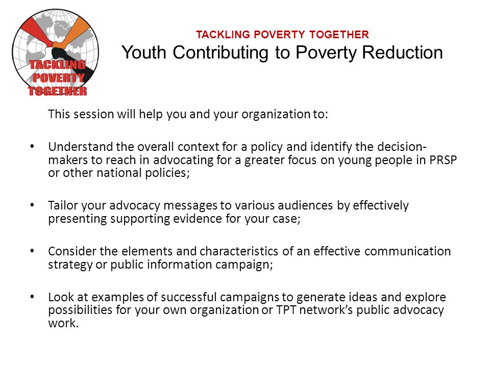 TACKLING POVERTY TOGETHER Youth Contributing to Poverty Reduction This session will help you and your organization to: Understand the overall context for a policy and identify the decision- makers to reach in advocating for a greater focus on young people in PRSP or other national policies; Tailor your advocacy messages to various audiences by effectively presenting supporting evidence for your case; Consider the elements and characteristics of an effective communication strategy or public information campaign; Look at examples of successful campaigns to generate ideas and explore possibilities for your own organization or TPT network’s public advocacy work.