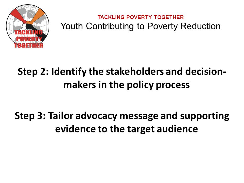 TACKLING POVERTY TOGETHER Youth Contributing to Poverty Reduction Step 2: Identify the stakeholders and decision- makers in the policy process Step 3: Tailor advocacy message and supporting evidence to the target audience