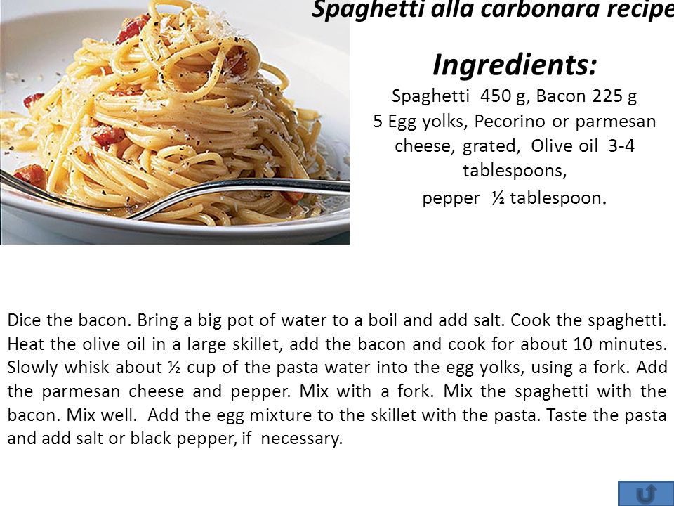 Ingredients: Spaghetti 450 g, Bacon 225 g 5 Egg yolks, Pecorino or parmesan cheese, grated, Olive oil 3-4 tablespoons, pepper ½ tablespoon.